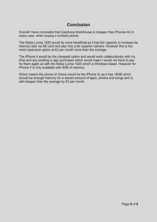 Page 6 of 6
Conclusion
Overall I have concluded that Carphone Warehouse is cheaper than Phones 4U in
every case, when buying a contract phone.
The Nokia Lumia 1020 would be more beneficial as it has the capacity to increase its
memory size via SD card and also has a far superior camera. However this is the
most expensive option at £2 per month more than the average.
The iPhone 4 would be the cheapest option and would work collaboratively with my
iPad and any existing in app purchases which would mean I would not have to pay
for them again as with the Nokia Lumia 1020 which is Windows based. However for
iPhone 4 is only available with 8GB of memory.
Which means the phone of choice would be the iPhone 5c as it has 16GB which
should be enough memory for a decent amount of apps, photos and songs and is
still cheaper than the average by £2 per month.
 