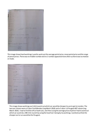 3
Thisimage showshandworkingsIusedto workout the average petrol price,meanpetrol price andthe range
of petrol prices.There wasnomiddle numberandno1 numberappearedmore oftensothere wasnomedian
or mode.
Thisimage showsworkingsoutIdid towork outwhichcar wouldbe cheapertouse to get to London.The
twocars chosenwere a5 door FordMondeo (regMarch 2014) and a 5 door 1.6 Peugeot407 saloon(reg
March 2014). I had to findthe LPG of bothcars, and thenusingthe average price of petrol Ihad to workout
whichcar could doa 390 mile roundtripusingthe leastfuel.Goingbymyworkings,Iworkedoutthat the
cheapercar to run wouldbe the Peugeot.
 