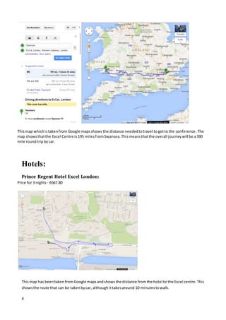 4
Thismap whichistakenfrom Google mapsshows the distance neededtotravel togetto the conference.The
map showsthatthe Excel Centre is195 milesfromSwansea.Thismeansthatthe overall journeywill be a390
mile roundtripbycar.
Hotels:
Prince Regent Hotel Excel London:
Price for 3 nights - £667.80
Thismap has beentakenfromGoogle mapsandshowsthe distance fromthe hotel to the Excel centre.This
showsthe route that can be takenbycar, althoughittakesaround 10 minutestowalk.
 