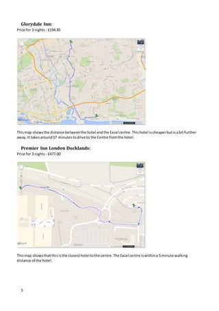 5
Glorydale Inn:
Price for 3 nights - £194.85
Thismap showsthe distance betweenthe hotel andthe Excel centre.Thishotel ischeaperbutisabit further
away.It takesaround17 minutestodrive to the Centre fromthe hotel.
Premier Inn London Docklands:
Price for 3 nights - £477.00
Thismap showsthat thisisthe closesthotel tothe centre.The Excel centre iswithina 5 minute walking
distance of the hotel.
 