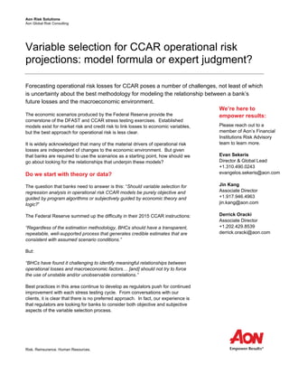 Aon Risk Solutions
Aon Global Risk Consulting
Risk. Reinsurance. Human Resources.
Variable selection for CCAR operational risk
projections: model formula or expert judgment?
Forecasting operational risk losses for CCAR poses a number of challenges, not least of which
is uncertainty about the best methodology for modeling the relationship between a bank’s
future losses and the macroeconomic environment.
The economic scenarios produced by the Federal Reserve provide the
cornerstone of the DFAST and CCAR stress testing exercises. Established
models exist for market risk and credit risk to link losses to economic variables,
but the best approach for operational risk is less clear.
It is widely acknowledged that many of the material drivers of operational risk
losses are independent of changes to the economic environment. But given
that banks are required to use the scenarios as a starting point, how should we
go about looking for the relationships that underpin these models?
Do we start with theory or data?
The question that banks need to answer is this: “Should variable selection for
regression analysis in operational risk CCAR models be purely objective and
guided by program algorithms or subjectively guided by economic theory and
logic?”
The Federal Reserve summed up the difficulty in their 2015 CCAR instructions:
“Regardless of the estimation methodology, BHCs should have a transparent,
repeatable, well-supported process that generates credible estimates that are
consistent with assumed scenario conditions.”
But:
“BHCs have found it challenging to identify meaningful relationships between
operational losses and macroeconomic factors… [and] should not try to force
the use of unstable and/or unobservable correlations.”
Best practices in this area continue to develop as regulators push for continued
improvement with each stress testing cycle. From conversations with our
clients, it is clear that there is no preferred approach. In fact, our experience is
that regulators are looking for banks to consider both objective and subjective
aspects of the variable selection process.
We’re here to
empower results:
Please reach out to a
member of Aon’s Financial
Institutions Risk Advisory
team to learn more.
Evan Sekeris
Director & Global Lead
+1.310.490.0243
evangelos.sekeris@aon.com
Jin Kang
Associate Director
+1.917.946.4963
jin.kang@aon.com
Derrick Oracki
Associate Director
+1.202.429.8539
derrick.oracki@aon.com
 