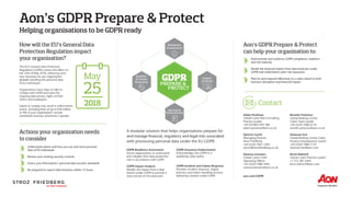 Aon’s GDPR Prepare & Protect
The EU’s General Data Protection
Regulation (GDPR) comes into effect on
the 25th of May 2018, enforcing strict
new measures for any organisation
globally handling the personal data
of EU individuals.
Organisations have steps to take to
comply with GDPR and meet the
ongoing data privacy rights of their
clients and employees.
Failure to comply may result in enforcement
action, including fines of up to €20 million
or 4% of your organisation’s annual
worldwide revenue, whichever is greater.
How will the EU’s General Data
Protection Regulation impact
your organisation?
Helping organisations to be GDPR ready
A modular solution that helps organisations prepare for
and manage financial, regulatory and legal risks associated
with processing personal data under the EU GDPR.
Contact
Understand where and how you use and store personal
data of EU individuals
Review your existing security controls
Assess your third parties’ personal data security standards
Be prepared to report data breaches within 72 hours
GDPR Readiness Assessment
Assists organisations to understand
and mitigate their data protection
risks in accordance with GDPR
GDPR Impact Analysis
Models the impact from a data
breach under GDPR to provide a
clear picture of risk exposures
GDPR Insurance Endorsement
Acknowledges the GDPR in a
qualifying cyber policy
GDPR Incident and Claims Response
Provides incident response, digital
forensics and claims handling services
following a breach under GDPR
Demonstrate and evidence GDPR compliance readiness
and risk maturity
Model the financial impact from data breaches under
GDPR and understand cyber risk exposures
Plan for and respond effectively to a cyber attack to limit
business disruption and financial impact
Adam Peckman
Global Cyber Risk Consulting
Practice Leader
+44 (0)7803 695 386
adam.peckman@aon.co.uk
Spencer Lynch
Managing Director
Stroz Friedberg
+44 (0)20 7061 2304
slynch@strozfriedberg.co.uk
Vanessa Leemans
Global Cyber Chief
Operating Officer
+44 (0)20 7086 4465
vanessa.leemans@aon.co.uk
Renette Pretorius
Global Broking Centre
Cyber Team Leader
+44 (0)20 7086 6176
renette.pretorius@aon.co.uk
Shannan Fort
Global Broking Centre Cyber
Product Development Leader
+44 (0)20 7086 7135
shannan.fort@aon.com
Kevin Kalinich
Global Cyber Practice Leader
+1 312 381 4203
kevin.kalinich@aon.com
Aon’s GDPR Prepare & Protect
can help your organisation to:
Actions your organisation needs
to consider
PREPARE &
GDPR
PROTECT
Impact
Analysis
Incident
& Claims
Response
Readiness
Assessment
Insurance
Endorsement
aon.com/GDPR
 