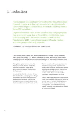 Introduction
The European Union General Data Protection Regulation (EU GDPR) is set to come into
effect on the 25th of May 2018 and will strengthen the rights of individuals online, while
creating significant obligations for businesses operating in an increasingly connected world.
The regulation applies to information which
directly or indirectly identifies an individual,
including customer lists, contact details,
genetic/biometric data, and online identifiers
like IP addresses.
While the EU GDPR builds on the prior EU Data
Protection Directive, it brings significant changes
in several areas. All organisations globally that
process personal data either relating to the
offering of goods or services, or the monitoring
of activities of EU residents, will need to comply.
The new regulation will require organisations to
strengthen existing controls, implement new
processes and procedures, and document, embed
and evidence them appropriately. Organisations
will also have to consider the best ways of
enabling individuals to exercise their rights
surrounding their personal data and its use.
The EU GDPR is therefore a game-changer when it
comes to the collection, processing and storage of
personal data, and one with global implications.
As such, organisations need to evaluate their
existing position, prepare for the impending
changes, and ensure their data protection systems
are robust going forward.
“The European Union data privacy landscape is about to undergo
dramatic change, with lasting enterprise wide implications for
the way that organisations handle, protect and use the personal
data of EU individuals.
Organisations of all sizes, across all industries, and geographies
that process personal data of EU residents need to take steps
now to comply with the new EU General Data Protection
Regulation by 2018, to satisfy management fiduciary duties
and avoid potentially costly penalties.”
Kevin P. Kalinich, Esq., Global Cyber Practice Leader, Aon Risk Solutions
1	
 