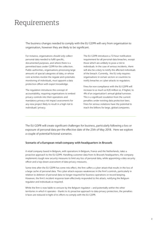 Requirements
The business changes needed to comply with the EU GDPR will vary from organisation to
organisation, however they are likely to be significant.
For instance, organisations should only collect
personal data needed to fulfil specific,
documented purposes, and where there is a
permitted basis under GDPR for the collection.
Public authorities, organisations processing large
amounts of special categories of data, or whose
core activities involve the regular and systematic
monitoring of individuals, must appoint a data
protection officer with expert knowledge.
The regulation introduces the concept of
accountability, requiring organisations to embed
privacy controls into their operations and
mandatory privacy-risk impact assessments for
any new project likely to result in a high risk to
individuals’ privacy.
The EU GDPR introduces a 72-hour notification
requirement for all personal data breaches, except
those which are unlikely to pose a risk to
individuals. In the case of serious incidents, there
will also be a duty to notify the affected individuals
of the breach. Currently, the EU only requires
organisations in certain sectors or countries to
notify breaches or cyber attacks to regulators.
Fines for non-compliance with the EU GDPR will
increase to as much as €20 million or, if higher, to
4% of an organisation’s annual global turnover.
This is a significant escalation from the current
penalties under existing data protection laws.
Fines for serious violations have the potential to
reach the billions for large, global companies.
Scenario of a European retail company with headquarters in Brussels
A retail company based in Belgium, with operations in Belgium, France and the Netherlands, takes a
proactive approach to the EU GDPR. Handling customer data from its Brussels headquarters, the company
implements tough new security measures to limit any loss of personal data, while appointing a data security
officer and a top-down assessment of data privacy measures.
Some time after the EU GDPR has come into effect, the firm suffers a cyber attack that results in the loss of
a large cache of personal data. The cyber attack exposes weaknesses in the firm’s controls, particularly in
relation to deletion of personal data no longer required for business operations or record keeping.
However, the firm’s incident response team effectively responded to the attack, notifying the Belgium
regulator and individuals as required.
While the firm is now liable to censure by the Belgium regulator – and potentially within the other
territories in which it operates - thanks to its proactive approach to data privacy protection, the penalties
it faces are reduced in light of its efforts to comply with the EU GDPR.
The EU GDPR will create significant challenges for business, particularly following a loss or
exposure of personal data per the effective date of the 25th of May 2018. Here we explore
a couple of potential fictional scenarios.
2
 
