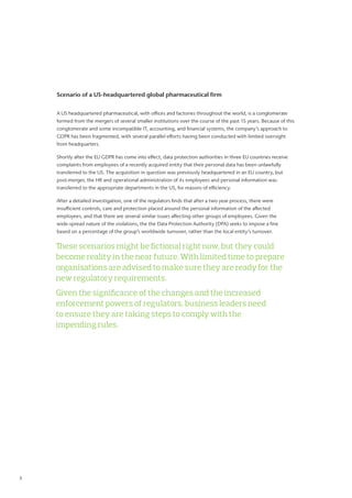 Scenario of a US-headquartered global pharmaceutical firm
A US headquartered pharmaceutical, with offices and factories throughout the world, is a conglomerate
formed from the mergers of several smaller institutions over the course of the past 15 years. Because of this
conglomerate and some incompatible IT, accounting, and financial systems, the company’s approach to
GDPR has been fragmented, with several parallel efforts having been conducted with limited oversight
from headquarters.
Shortly after the EU GDPR has come into effect, data protection authorities in three EU countries receive
complaints from employees of a recently acquired entity that their personal data has been unlawfully
transferred to the US. The acquisition in question was previously headquartered in an EU country, but
post-merger, the HR and operational administration of its employees and personal information was
transferred to the appropriate departments in the US, for reasons of efficiency.
After a detailed investigation, one of the regulators finds that after a two year process, there were
insufficient controls, care and protection placed around the personal information of the affected
employees, and that there are several similar issues affecting other groups of employees. Given the
wide-spread nature of the violations, the the Data Protection Authority (DPA) seeks to impose a fine
based on a percentage of the group’s worldwide turnover, rather than the local entity’s turnover.
These scenarios might be fictional right now, but they could
become reality in the near future. With limited time to prepare
organisations are advised to make sure they are ready for the
new regulatory requirements.
Given the significance of the changes and the increased
enforcement powers of regulators, business leaders need
to ensure they are taking steps to comply with the
impending rules.
3	
 
