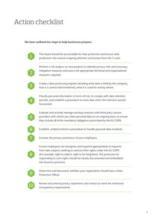 Action checklist
We have outlined ten steps to help businesses prepare:
The board should be accountable for data protection and ensure data
protection risks receive ongoing attention and review from the C-suite.
Perform a risk analysis on new projects to identify privacy risks and necessary
mitigation measures and assess the appropriate technical and organisational
measures required.
Create a data-processing register detailing what data is held by the company,
how it is stored and transferred, what it is used for and by whom.
Classify personal information in terms of risk, to comply with data retention
periods, and establish a procedure to erase data when the retention period
has passed.
Evaluate and actively manage existing contracts with third party service
providers with whom you share personal data on an ongoing basis, to ensure
they include all of the mandatory obligations prescribed by the EU GDPR.
Establish, embed and test a procedure to handle personal data incidents.
Increase the privacy-awareness of your employees.
Ensure employees can recognise and respond appropriately to requests
from data subjects seeking to exercise their rights under the EU GDPR
(for example: right to object, right to be forgotten). Any processes for
responding to such rights should be clearly documented and embedded
into business practices.
Determine and document whether your organisation should have a Data
Protection Officer.
Review and amend privacy statements and notices to meet the enhanced
transparency requirements.
1
2
3
4
5
6
7
8
9
10
4
 