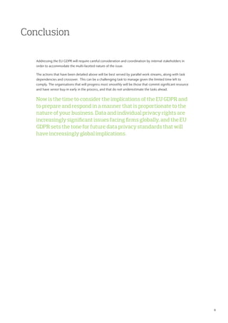 Conclusion
Addressing the EU GDPR will require careful consideration and coordination by internal stakeholders in
order to accommodate the multi-faceted nature of the issue.
The actions that have been detailed above will be best served by parallel work streams, along with task
dependencies and crossover. This can be a challenging task to manage given the limited time left to
comply. The organisations that will progress most smoothly will be those that commit significant resource
and have senior buy-in early in the process, and that do not underestimate the tasks ahead.
Now is the time to consider the implications of the EU GDPR and
to prepare and respond in a manner that is proportionate to the
nature of your business. Data and individual privacy rights are
increasingly significant issues facing firms globally, and the EU
GDPR sets the tone for future data privacy standards that will
have increasingly global implications.
6
 
