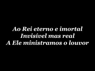 Ao Rei eterno e imortal Invisível mas real A Ele ministramos o louvor 