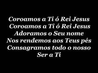 Coroamos a Ti ó Rei Jesus  Coroamos a Ti ó Rei Jesus Adoramos o Seu nome Nos rendemos aos Teus pés Consagramos todo o nosso Ser a Ti 