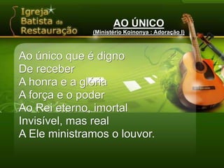 AO ÚNICO(Ministério Koinonya : Adoração I)Ao único que é dignoDe receberA honra e a glóriaA força e o poderAo Rei eterno, imortalInvisível, mas realA Ele ministramos o louvor.