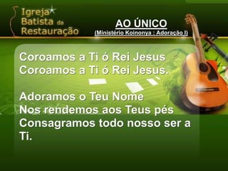 AO ÚNICO(Ministério Koinonya : Adoração I)Coroamos a Ti ó Rei JesusCoroamos a Ti ó Rei Jesus.Adoramos o Teu NomeNos rendemos aos Teus pésConsagramos todo nosso ser a Ti.