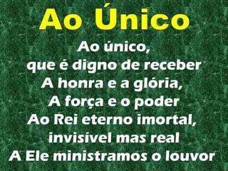 Ao único, que é digno de receber A honra e a glória,  A força e o poder Ao Rei eterno imortal,  invisível mas real A Ele ministramos o louvor   Ao Único 