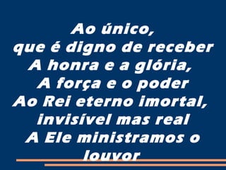 Ao único,
que é digno de receber
A honra e a glória,
A força e o poder
Ao Rei eterno imortal,
invisível mas real
A Ele ministramos o
louvor
 