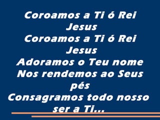 Coroamos a Ti ó Rei
Jesus
Coroamos a Ti ó Rei
Jesus
Adoramos o Teu nome
Nos rendemos ao Seus
pés
Consagramos todo nosso
ser a Ti...
 