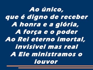 Ao único,
que é digno de receber
A honra e a glória,
A força e o poder
Ao Rei eterno imortal,
invisível mas real
A Ele ministramos o
louvor
 