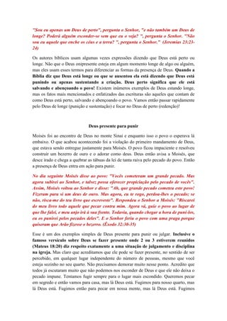 "Sou eu apenas um Deus de perto", pergunta o Senhor, "e não também um Deus de
longe? Poderá alguém esconder-se sem que eu o veja? ", pergunta o Senhor. "Não
sou eu aquele que enche os céus e a terra? ", pergunta o Senhor.” (Jeremias 23:23-
24)

Os autores bíblicos usam algumas vezes expressões dizendo que Deus está perto ou
longe. Não que o Deus onipresente esteja em algum momento longe de algo ou alguém,
mas eles usam esses termos para diferenciar as formas da presença de Deus. Quando a
Bíblia diz que Deus está longe ou que se ausentou ela está dizendo que Deus está
punindo ou apenas sustentando a criação. Deus perto significa que ele está
salvando e abençoando o povo! Existem inúmeros exemplos de Deus estando longe,
mas os fatos mais mencionados e enfatizados das escrituras são aqueles que contam de
como Deus está perto, salvando e abençoando o povo. Vamos então passar rapidamente
pelo Deus de longe (punição e sustentação) e focar no Deus de perto (redenção)!



                              Deus presente para punir

Moisés foi ao encontro de Deus no monte Sinai e enquanto isso o povo o esperava lá
embaixo. O que acabou acontecendo foi a violação do primeiro mandamento de Deus,
que estava sendo entregue justamente para Moisés. O povo ficou impaciente e resolveu
construir um bezerro de ouro e o adorar como deus. Deus então avisa a Moisés, que
desce irado e chega a quebrar as tábuas da lei de tanta raiva pelo pecado do povo. Então
a presença de Deus entra em ação para punir.

No dia seguinte Moisés disse ao povo: "Vocês cometeram um grande pecado. Mas
agora subirei ao Senhor, e talvez possa oferecer propiciação pelo pecado de vocês".
Assim, Moisés voltou ao Senhor e disse: "Ah, que grande pecado cometeu este povo!
Fizeram para si um deus de ouro. Mas agora, eu te rogo, perdoa-lhes o pecado; se
não, risca-me do teu livro que escreveste". Respondeu o Senhor a Moisés: "Riscarei
do meu livro todo aquele que pecar contra mim. Agora vá, guie o povo ao lugar de
que lhe falei, e meu anjo irá à sua frente. Todavia, quando chegar a hora de puni-los,
eu os punirei pelos pecados deles". E o Senhor feriu o povo com uma praga porque
quiseram que Arão fizesse o bezerro. (Êxodo 32:30-35)

Esse é um dos exemplos simples de Deus presente para punir ou julgar. Inclusive o
famoso versículo sobre Deus se fazer presente onde 2 ou 3 estiverem reunidos
(Mateus 18:20) diz respeito exatamente a uma situação de julgamento e disciplina
na igreja. Mas claro que acreditamos que ele pode se fazer presente, no sentido de ser
percebido, em qualquer lugar independente do número de pessoas, mesmo que você
esteja sozinho no seu quarto. Não precisamos demorar muito nesse ponto. Acredito que
todos já escutaram muito que não podemos nos esconder de Deus e que ele não deixa o
pecado impune. Tentamos fugir sempre para o lugar mais escondido. Queremos pecar
em segredo e então vamos para casa, mas lá Deus está. Fugimos para nosso quarto, mas
lá Deus está. Fugimos então para pecar em nossa mente, mas lá Deus está. Fugimos
 