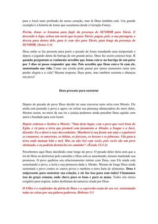 para o local mais profundo do nosso coração, mas lá Deus também está. Um grande
exemplo é a história de Jonas que escutamos desde o Geração Futuro.

Porém, Jonas se levantou para fugir da presença do SENHOR para Társis. E
descendo a Jope, achou um navio que ia para Társis; pagou, pois, a sua passagem, e
desceu para dentro dele, para ir com eles para Társis, para longe da presença do
SENHOR. (Jonas 1:3)

Deus então se faz presente para punir o pecado de Jonas mandando uma tempestade e
depois o jogando dento da barriga de um grande peixe. Deus faz assim conosco hoje. E
quando perguntam se realmente acredito que Jonas esteve na barriga de um peixe
por 3 dias só posso responder que sim. Pois acredito que Deus esteve lá com ele,
sustentando sua vida. Como um cristão pode passar por tantos momentos ruins sem
perder alegria e a vida? Mesma resposta, Deus pune, mas também sustenta e abençoa
seu povo!



                           Deus presente para sustentar



Depois do pecado do povo Deus decide ter uma conversa mais séria com Moisés. Ele
ainda está punindo o povo e agora vai retirar sua presença abençoadora do meio deles.
Mesmo assim, no meio da sua ira e justiça podemos ainda perceber Deus agindo com
amor e bondade para com Israel.

Depois ordenou o Senhor a Moisés: "Saia deste lugar, com o povo que você tirou do
Egito, e vá para a terra que prometi com juramento a Abraão, a Isaque e a Jacó,
dizendo: Eu a darei a seus descendentes. Mandarei à sua frente um anjo e expulsarei
os cananeus, os amorreus, os hititas, os ferezeus, os heveus e os jebuseus. Vão para a
terra onde manam leite e mel. Mas eu não irei com vocês, pois vocês são um povo
obstinado, e eu poderia destruí-los no caminho". (Êxodo 33:1-3)

Percebemos aqui Deus decidindo estar longe do povo. O pecado deles faria com que a
ira de Deus os destruísse pelo caminho e Deus está se ausentando, mesmo mantendo sua
promessa. O povo quebrou seu relacionamento íntimo com Deus, mas Ele ainda está
sustentando o povo, a terra e sua promessa dada a Abraão. Mesmo de longe Deus ainda
sustentará o povo contra os outros povos e também a terra farta de alimentos. Deus é
onipresente para sustentar sua criação, e ele faz isso para com todos! Chamamos
isso de graça comum, onde chove para os bons e para os maus. Todos nós temos
oxigênio para respirar, todos desfrutam da natureza criada por Deus.

O Filho é o resplendor da glória de Deus e a expressão exata do seu ser, sustentando
todas as coisas por sua palavra poderosa. Hebreus 1:3
 