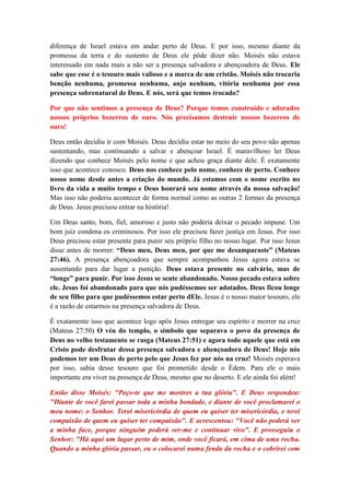diferença de Israel estava em andar perto de Deus. E por isso, mesmo diante da
promessa da terra e do sustento de Deus ele pôde dizer não. Moisés não estava
interessado em nada mais a não ser a presença salvadora e abençoadora de Deus. Ele
sabe que esse é o tesouro mais valioso e a marca de um cristão. Moisés não trocaria
benção nenhuma, promessa nenhuma, anjo nenhum, vitória nenhuma por essa
presença sobrenatural de Deus. E nós, será que temos trocado?

Por que não sentimos a presença de Deus? Porque temos construído e adorados
nossos próprios bezerros de ouro. Nós precisamos destruir nossos bezerros de
ouro!

Deus então decidiu ir com Moisés. Deus decidiu estar no meio do seu povo não apenas
sustentando, mas continuando a salvar e abençoar Israel. É maravilhoso ler Deus
dizendo que conhece Moisés pelo nome e que achou graça diante dele. É exatamente
isso que acontece conosco. Deus nos conhece pelo nome, conhece de perto. Conhece
nosso nome desde antes a criação do mundo. Já estamos com o nome escrito no
livro da vida a muito tempo e Deus honrará seu nome através da nossa salvação!
Mas isso não poderia acontecer de forma normal como as outras 2 formas da presença
de Deus. Jesus precisou entrar na história!

Um Deus santo, bom, fiel, amoroso e justo não poderia deixar o pecado impune. Um
bom juiz condena os criminosos. Por isso ele precisou fazer justiça em Jesus. Por isso
Deus precisou estar presente para punir seu próprio filho no nosso lugar. Por isso Jesus
disse antes de morrer: “Deus meu, Deus meu, por que me desamparaste” (Mateus
27:46). A presença abençoadora que sempre acompanhou Jesus agora estava se
ausentando para dar lugar a punição. Deus estava presente no calvário, mas de
“longe” para punir. Por isso Jesus se sente abandonado. Nosso pecado estava sobre
ele. Jesus foi abandonado para que nós pudéssemos ser adotados. Deus ficou longe
de seu filho para que pudéssemos estar perto dEle. Jesus é o nosso maior tesouro, ele
é a razão de estarmos na presença salvadora de Deus.

É exatamente isso que acontece logo após Jesus entregar seu espírito e morrer na cruz
(Mateus 27:50) O véu do templo, o símbolo que separava o povo da presença de
Deus no velho testamento se rasga (Mateus 27:51) e agora todo aquele que está em
Cristo pode desfrutar dessa presença salvadora e abençoadora de Deus! Hoje nós
podemos ter um Deus de perto pelo que Jesus fez por nós na cruz! Moisés esperava
por isso, sabia desse tesouro que foi prometido desde o Édem. Para ele o mais
importante era viver na presença de Deus, mesmo que no deserto. E ele ainda foi além!

Então disse Moisés: "Peço-te que me mostres a tua glória". E Deus respondeu:
"Diante de você farei passar toda a minha bondade, e diante de você proclamarei o
meu nome: o Senhor. Terei misericórdia de quem eu quiser ter misericórdia, e terei
compaixão de quem eu quiser ter compaixão". E acrescentou: "Você não poderá ver
a minha face, porque ninguém poderá ver-me e continuar vivo". E prosseguiu o
Senhor: "Há aqui um lugar perto de mim, onde você ficará, em cima de uma rocha.
Quando a minha glória passar, eu o colocarei numa fenda da rocha e o cobrirei com
 