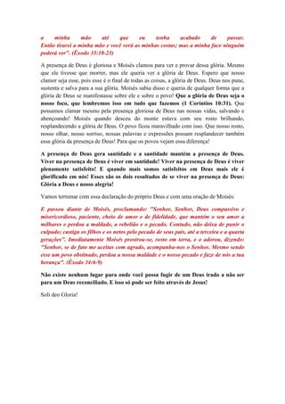 a    minha       mão    até    que      eu    tenha     acabado     de     passar.
Então tirarei a minha mão e você verá as minhas costas; mas a minha face ninguém
poderá ver". (Êxodo 33:18-23)

A presença de Deus é gloriosa e Moisés clamou para ver e provar dessa glória. Mesmo
que ele tivesse que morrer, mas ele queria ver a glória de Deus. Espero que nosso
clamor seja esse, pois esse é o final de todas as coisas, a glória de Deus. Deus nos pune,
sustenta e salva para a sua glória. Moisés sabia disso e queria de qualquer forma que a
glória de Deus se manifestasse sobre ele e sobre o povo! Que a glória de Deus seja o
nosso foco, que lembremos isso em tudo que fazemos (1 Coríntios 10:31). Que
possamos clamar mesmo pela presença gloriosa de Deus nas nossas vidas, salvando e
abençoando! Moisés quando desceu do monte estava com seu rosto brilhando,
resplandecendo a glória de Deus. O povo ficou maravilhado com isso. Que nosso rosto,
nosso olhar, nosso sorriso, nossas palavras e expressões possam resplandecer também
essa glória da presença de Deus! Para que os povos vejam essa diferença!

A presença de Deus gera santidade e a santidade mantém a presença de Deus.
Viver na presença de Deus é viver em santidade! Viver na presença de Deus é viver
plenamente satisfeito! E quando mais somos satisfeitos em Deus mais ele é
glorificado em nós! Esses são os dois resultados de se viver na presença de Deus:
Glória a Deus e nosso alegria!

Vamos terminar com essa declaração do próprio Deus e com uma oração de Moisés:

E passou diante de Moisés, proclamando: "Senhor, Senhor, Deus compassivo e
misericordioso, paciente, cheio de amor e de fidelidade, que mantém o seu amor a
milhares e perdoa a maldade, a rebelião e o pecado. Contudo, não deixa de punir o
culpado; castiga os filhos e os netos pelo pecado de seus pais, até a terceira e a quarta
gerações". Imediatamente Moisés prostrou-se, rosto em terra, e o adorou, dizendo:
"Senhor, se de fato me aceitas com agrado, acompanha-nos o Senhor. Mesmo sendo
esse um povo obstinado, perdoa a nossa maldade e o nosso pecado e faze de nós a tua
herança". (Êxodo 34:6-9)

Não existe nenhum lugar para onde você possa fugir de um Deus irado a não ser
para um Deus reconciliado. E isso só pode ser feito através de Jesus!

Soli deo Gloria!
 