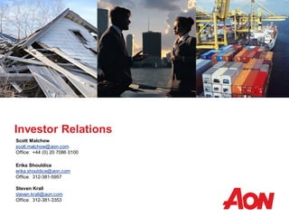 Investor Relations
Scott Malchow
scott.malchow@aon.com
Office: +44 (0) 20 7086 0100
Erika Shouldice
erika.shouldice@aon.com
Office: 312-381-5957
Steven Krall
steven.krall@aon.com
Office: 312-381-3353
 