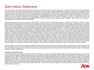 2
Safe Harbor Statement
This communication contains certain statements related to future results, or states our intentions, beliefs and expectations or predictions for the future which are forward-looking
statements as that term is defined in the Private Securities Litigation Reform Act of 1995. These forward-looking statements are subject to certain risks and uncertainties that could
cause actual results to differ materially from either historical or anticipated results depending on a variety of factors. These forward-looking statements include information about
possible or assumed future results of our operations. All statements, other than statements of historical facts that address activities, events or developments that we expect or
anticipate may occur in the future, including such things as our outlook, future capital expenditures, growth in commissions and fees, changes to the composition or level of our
revenues, cash flow and liquidity, expected tax rates, business strategies, competitive strengths, goals, the benefits of new initiatives, growth of our business and operations, plans
and references to future successes, are forward-looking statements. Also, when we use the words such as “anticipate”, “believe”, “estimate”, “expect”, “intend”, “plan”, “probably”, or
similar expressions, we are making forward-looking statements.
The following factors, among others, could cause actual results to differ from those set forth in the forward looking statements: general economic conditions in different countries in
which Aon does business around the world; changes in the competitive environment; changes in global equity and fixed income markets that could affect the return on invested
assets; changes in the funding status of Aon's various defined benefit pension plans and the impact of any increased pension funding resulting from those changes; rating agency
actions that could affect Aon's ability to borrow funds; fluctuations in exchange and interest rates that could influence revenue and expense; the impact of class actions, individual law
suits and other contingent liabilities and loss contingencies arising from errors and omissions and other claims against Aon, including client class actions, securities class actions,
derivative actions and ERISA class actions; the impact of any investigations brought by regulatory authorities in the U.S., U.K. and other countries; the failure to retain and attract
qualified personnel; the impact of, and potential challenges in complying with, legislation and regulation in the jurisdictions in which Aon operates, particularly given the global scope
of Aon’s businesses and the possibility of conflicting regulatory requirements across jurisdictions in which Aon does business; the effect of the change in global headquarters and
jurisdiction of incorporation, including differences in the anticipated benefits; the extent to which Aon retains existing clients and attracts new businesses and Aon’s ability to
incentivize and retain key employees; the extent to which Aon manages certain risks created in connection with the various services, including fiduciary and advisory services and
business process outsourcing services, among others, that Aon currently provides, or will provide in the future, to clients; Aon’s ability to implement restructuring initiatives and other
initiatives intended to yield cost savings, and the ability to achieve those cost savings; the potential of a system or network breach or disruption resulting in operational interruption or
improper disclosure of personal data; changes in commercial property and casualty markets and commercial premium rates that could impact revenues; any inquiries relating to
compliance with the U.S. Foreign Corrupt Practices Act and non-U.S. anti-corruption laws and with U.S. and non-U.S. trade sanctions regimes; failure to protect intellectual property
rights or allegations that we infringe on the intellectual property rights of others; the damage to our reputation among clients, markets or third parties; the actions taken by third parties
that preform aspects of our business operations and client services; changes in costs or assumptions associated with our HR Solutions operating segment’s outsourcing and
consulting arrangements that affect the profitability of these arrangements; and Aon’s ability to grow, develop and integrate companies that it acquires or new lines of business.
Further information concerning Aon and its business, including factors that potentially could materially affect Aon's financial results, is contained in Aon's filings with the SEC. See
Aon’s Annual Report on Form 10-K and its Quarterly Reports on Form 10-Q for a further discussion of these and other risks and uncertainties applicable to Aon’s businesses. Aon
does not undertake, and expressly disclaims, any duty to update any forward-looking statement whether as a result of new information, future events or changes in their respective
expectations, except as required by law.
Explanation of Non-GAAP Measures
This communication includes supplemental information related to organic revenue, free cash flow, adjusted operating margin and adjusted earnings per share, that exclude the
effects of restructuring charges, intangible asset amortization, capital expenditures, transaction and integration costs and certain other noteworthy items that affected results for the
comparable periods. Organic revenue excludes from reported revenues the impact of foreign exchange, acquisitions, divestitures, transfers between business units, reimbursable
expenses and unusual items. The impact of foreign exchange is determined by translating last year's revenue, expense or net income at this year's foreign exchange rates.
Reconciliations are provided in the attached schedules. Supplemental organic revenue information and additional measures that exclude the effects of the restructuring charges and
certain other items do not affect net income or any other GAAP reported amounts. Free cash flow is cash flow from operating activity less capital expenditures. Management
believes that these measures are important to make meaningful period-to-period comparisons and that this supplemental information is helpful to investors. They should be viewed in
addition to, not in lieu of, the Company’s Consolidated Financial Statements. Industry peers provide similar supplemental information regarding their performance, although they may
not make identical adjustments
 