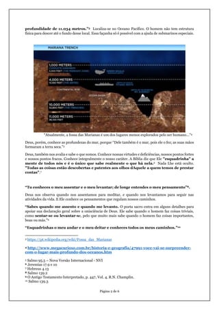 Página 2 de 6
profundidade de 11.034 metros.”3 Localiza-se no Oceano Pacífico. O homem não tem estrutura
física para descer até o fundo desse local. Essa façanha só é possível com a ajuda de submarinos especiais.
“Atualmente, a fossa das Marianas é um dos lugares menos explorados pelo ser humano...”4
Deus, porém, conhece as profundezas do mar, porque “Dele também é o mar, pois ele o fez; as suas mãos
formaram a terra seca.”5
Deus, também nos avalia e sabe o que somos. Conhece nossas virtudes e deficiências, nossos pontos fortes
e nossos pontos fracos. Conhece integralmente o nosso caráter. A Bíblia diz que Ele "esquadrinha" a
mente de todos nós e é o único que sabe realmente o que há nela.6 Nada Lhe está oculto.
"Todas as coisas estão descobertas e patentes aos olhos dAquele a quem temos de prestar
contas".7
“Tu conheces o meu assentar e o meu levantar; de longe entendes o meu pensamento”8.
Deus nos observa quando nos assentamos para meditar, e quando nos levantamos para seguir nas
atividades da vida. E Ele conhece os pensamentos que regulam nossos caminhos.
“Sabes quando me assento e quando me levanto. O poeta sacro entra em alguns detalhes para
apoiar sua declaração geral sobre a onisciência de Deus. Ele sabe quando o homem faz coisas triviais,
como sentar-se ou levantar-se, pelo que muito mais sabe quando o homem faz coisas importantes,
boas ou más.”9
“Esquadrinhas o meu andar e o meu deitar e conheces todos os meus caminhos.”10
3 https://pt.wikipedia.org/wiki/Fossa_das_Marianas
4 http://www.megacurioso.com.br/historia-e-geografia/47991-voce-vai-se-surpreender-
com-o-lugar-mais-profundo-dos-oceanos.htm
5 Salmo 95.5 – Nova Versão Internacional - NVI
6 Jeremias 17.9 e 10
7 Hebreus 4.13
8 Salmo 139.2
9 O Antigo Testamento Interpretado, p. 447, Vol. 4. R.N. Champlin.
10 Salmo 139.3
 