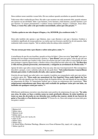 Página 3 de 6
Deus conhece nosso caminho e nosso leito. Ele nos conhece quando acordados ou quando dormindo.
Toda nossa vida é conhecida por Deus. Ele sabe o que acontece em cada momento dela, quando estamos
em repouso ou em atividade. Sabe o que fazemos, como fazemos, onde fazemos, quando fazemos e por
que fazemos. Lê nossos pensamentos e conhece nossas motivações, desejos e carências. Jesus disse:
"Deus, o vosso Pai, sabe o de que tendes necessidade, antes que Lho peçais."11
“Ainda a palavra me não chegou à língua, e tu, SENHOR, já a conheces toda.”12
Deus sabe também não apenas o que falamos, mas o que dizemos e por que o fazemos. Conhece o
verdadeiro significado de nossas palavras e as razões que nos levaram a proferi-las de tal maneira. Sabe
realmente tudo a nosso respeito. "Até os cabelos todos da cabeça estão contados!"13
“Tu me cercas por trás e por diante e sobre mim pões a mão.”14
A semelhança do que fez aos israelitas, quando os tirou do Egito15, Deus nos cerca "por trás" para que o
inimigo não nos ataque traiçoeiramente e destrua, e "por diante" para nos guiar, a fim de que não nos
desviemos do caminho que conduz à vida. Como um menino que põe a mão sobre a concavidade da outra
para proteger e segurar algum inseto, o Senhor coloca a Sua poderosa mão sobre nós e diz: "Eu lhes dou
a vida eterna; jamais perecerão, eternamente, e ninguém as arrebatará da Minha mão."16
Apesar de tudo o que sabe a nosso respeito, Deus nos ama. Isto nos é incompreensível. Não conseguimos
descobrir o porquê, e com o salmista cada um de nós pode dizer: "Tal conhecimento é maravilhoso
demais para mim: é sobremodo elevado, não o posso atingir."17
Convicto de que Aquele que sabe tudo a seu respeito é também seu companheiro onde quer que estiver,
o salmista agora diz: "Para onde me ausentarei do Teu Espírito? Para onde fugirei da Tua
face?"18 . Isto não significa que Davi desejava fugir do Espírito divino. Ele está falando de sua confiança
na onipresença de Deus. E é importante lembrar que a crença na onipresença não é panteísmo. "Por
onipresença entendemos que Deus não está excluído de qualquer coisa por um lado, ou
incluído em qualquer coisa por outro."19
Dificilmente poderíamos encontrar uma descrição mais positiva da onipresença do que esta: "Se subo
aos céus, lá estás; se faço a minha cama no mais profundo abismo, lá estás também; se
tomo as asas da alvorada ou me detenho nos confins dos mares: ainda lá me haverá de
guiar a Tua mão e a Tua destra me susterá."20 Versos 8 a 10. Deus está sempre ao nosso lado para
nos guiar e suster!
11 Mateus 6.8
12 Salmo 139.4
13 Mateus 10.30
14 Salmo 139.5
15 Ver Êxodo 13:21, 22 e 14:19, 20.
16 João 10.28
17 Salmo 139.6
18 Salmo 139.7
19 H. Orton Wiley, Christian Theology, (Beacon 11111 Press of Kansas City, 1940), vol. 1, pág. 345.
20 Salmo 139.8-10
 