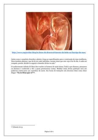 Página 6 de 6
http://www.engravidar.blog.br/fotos-do-desenvolvimento-do-bebe-na-barriga-da-mae/
Assim como o arquiteto desenha a planta e traça as especificações para a construção de uma residência,
Deus também planeja o que há de ser cada indivíduo, mesmo antes que este veja a luz do dia. A cada um
compete, porém, decidir se seguirá o desenho divino ou não."
O conhecimento infinito de Deus deve encher os homens de santo temor. Tudo o que dizemos, pensamos
ou fazemos é conhecido a Ele a quem prestaremos contas. Meditar nesta divina perfeição será um
poderoso contra-peso aos caminhos da carne. Em horas de tentações nós devemos dizer como disse
Hagar: “Tu és Deus que vê”30.
30 Gênesis 16.13
 