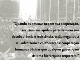 “Quando as pessoas negam sua cooperação,
      recusam sua ajuda e persistem em sua
desobediência e resistência, estão negando a
  seu adversário a colaboração e cooperação
  humanas básicas que qualquer governo ou
            sistema hierárquico requerem.”
 