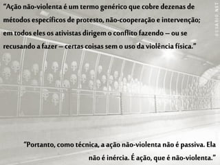 “Ação não-violenta é um termo genérico que cobre dezenas de
métodos específicos de protesto, não-cooperação e intervenção;
em todos eles os ativistas dirigem o conflito fazendo – ou se
recusando a fazer – certas coisas sem o uso da violência física.”




      “Portanto, como técnica, a ação não-violenta não é passiva. Ela
                          não é inércia. É ação, que é não-violenta.”
 