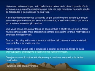 Hoje é seu aniversario pai, não poderíamos deixar de te dizer o quanto nós te
amamos e o quanto lhe desejamos que este dia seja promissor de muita saúde,
de felicidades e de sucessos na sua vida.
A sua bondade permanece passando de pai para filho para aquele que segue
seus exemplos e obedecem seus ensinamentos, e assim é conosco pai temos
em você o nosso exemplo de vida.
Que você possa conquistar todos os seus sonhos e objetivos, sei que já foram
muitos conquistados mais precisamos sempre deles para ter mais motivações e
emoções no nosso viver.
Que um dia pai querido nós possamos retribuir pelo menos a metade de tudo
que você fez e tem feito por nós.
Agradeçemos a você toda a educação e caráter que temos, todas as suas
preocupações, dedicações e lições só nos fizeram crescer.
Desejamos a você muitas felicidades e que continue merecedor de tantas
qualidades.
Parabéns pelo seu aniversário.

 