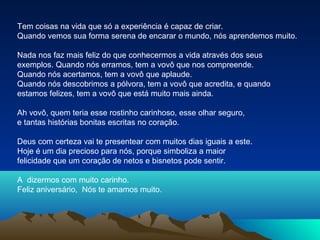 Tem coisas na vida que só a experiência é capaz de criar.
Quando vemos sua forma serena de encarar o mundo, nós aprendemos muito.
Nada nos faz mais feliz do que conhecermos a vida através dos seus
exemplos. Quando nós erramos, tem a vovô que nos compreende.
Quando nós acertamos, tem a vovô que aplaude.
Quando nós descobrimos a pólvora, tem a vovô que acredita, e quando
estamos felizes, tem a vovô que está muito mais ainda.
Ah vovô, quem teria esse rostinho carinhoso, esse olhar seguro,
e tantas histórias bonitas escritas no coração.
Deus com certeza vai te presentear com muitos dias iguais a este.
Hoje é um dia precioso para nós, porque simboliza a maior
felicidade que um coração de netos e bisnetos pode sentir.
A dizermos com muito carinho.
Feliz aniversário, Nós te amamos muito.

 