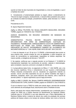 quando se tratar de atos inquinados de irregularidade ou vícios de legalidade, o que é
a hipótese dos autos".
II. Considerando a fundamentação adotada na origem, alterar o entendimento do
Tribunal de origem ensejaria, inevitavelmente, o reexame fático-probatório dos autos e
do conteúdo do edital da licitação, procedimento vedado, pelas Súmulas 5 e 7 desta
Corte.
Precedentes do STJ.
III. Agravo Regimental improvido.
(AgRg no AREsp 778.270/RS, Rel. Ministra ASSUSETE MAGALHÃES, SEGUNDA
TURMA, julgado em 10/03/2016, DJe 17/03/2016)
AGRAVO REGIMENTAL EM RECURSO ORDINÁRIO EM MANDADO DE
SEGURANÇA.
ADMINISTRATIVO. POLICIAL MILITAR. REAJUSTE INDEVIDAMENTE
IMPLEMENTADO POR ERRO DA ADMINISTRAÇÃO. SUSTAÇÃO DO
PAGAMENTO. POSSIBILIDADE. ENRIQUECIMENTO ILÍCITO DO ADMINISTRADO.
RESTITUIÇÃO DA VERBA AOS COFRES PÚBLICOS. IMPOSSIBILIDADE.
PRESUNÇÃO DE BOA-FÉ. ENTENDIMENTO FIRMADO NO JULGAMENTO DO
RECURSO ESPECIAL N.º 1.244.182/PB, SOB O RITO DO ART. 543-C DO CPC.
1. A teor do disposto no art. 53 da Lei n.º 9.784/99, a Administração deve anular os
seus próprios atos, quando eivados de vício de legalidade, e pode revogá-los, por
motivo de conveniência ou oportunidade, respeitados os direitos adquiridos. No
mesmo sentido, a inteligência da Súmula n.º 443-STF.
2. Na espécie, verifica-se que o reajuste previsto na Lei Estadual n.º 10.395/95 foi
indevidamente implantado nos vencimentos do servidor, cabendo à Administração,
após constatado o equívoco, promover a anulação do referido ato.
3. A jurisprudência desta Corte, no julgamento do REsp n.º 1.244.182/PB, sob o rito
dos recursos repetitivos, firmou o entendimento de que "quando a Administração
Pública interpreta erroneamente uma lei, resultando em pagamento indevido ao
servidor, cria-se uma falsa expectativa de que os valores recebidos são legais e
definitivos, impedindo, assim, que ocorra desconto dos mesmos, ante a boa-fé do
servidor público." 4. Agravo regimental a que se nega provimento.
(AgRg no RMS 31.250/RS, Rel. Ministro CAMPOS MARQUES (DESEMBARGADOR
CONVOCADO DO TJ/PR), QUINTA TURMA, julgado em 20/06/2013, DJe 27/06/2013)
O que se observa é que a TRSD foi criada sem estudo algum, servindo tão somente
como elemento de arrecadação fiscal, desvirtuando assim a finalidade da taxa.
Assim, pela teoria dos motivos determinantes, considerando que a motivação para a
criação da TRSD era a Politica Nacional de Recolhimento de Resíduos Sólidos,
instituída pela lei 12.305/2010 e que esta determina que o Plano Metropolitano de
Resíduos Sólidos tenha o sistema de cálculo dos custos da prestação dos serviços
públicos de limpeza urbana e de manejo de resíduos sólidos, bem como a forma de
 