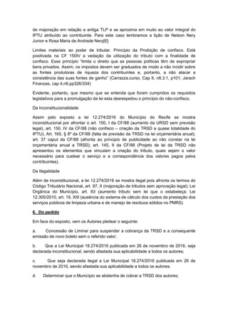 de majoração em relação a antiga TLP e se aproxima em muito ao valor integral do
IPTU atribuído ao contribuinte. Para este caso lembramos a lição de Nelson Nery
Junior e Rosa Maria de Andrade Nery[6]:
Limites materiais ao poder de tributar. Princípio da Proibição de confisco. Está
positivada na CF 150IV a vedação da utilização do tributo com a finalidade de
confisco. Esse princípio “limita o direito que as pessoas politicas têm de expropriar
bens privados. Assim, os impostos devem ser graduados de modo a não incidir sobre
as fontes produtoras de riqueza dos contribuintes e, portanto, a não atacar a
consistência das suas fontes de ganho” (Carrazza.curso, Cap II, n8.3.1, p101; Jarach
Finanzas, cap 4,n6,pp326/334)
Evidente, portanto, que mesmo que se entenda que foram cumpridos os requisitos
legislativos para a promulgação da lei esta desrespeitou o princípio do não-confisco.
Da Inconstitucionalidade
Assim pelo exposto a lei 12.274/2016 do Município do Recife se mostra
inconstitucional por afrontar o art. 150, I da CF/88 (aumento da URSD sem previsão
legal), art. 150, IV da CF/88 (não confisco – criação da TRSD a quase totalidade do
IPTU), Art. 165, § 8º da CF/88 (falta de previsão da TRSD na lei orçamentária anual);
art. 37 caput da CF/88 (afronta ao principio de publicidade ao não constar na lei
orçamentária anual a TRSD); art. 145, II da CF/88 (Projeto de lei da TRSD não
apresentou os elementos que vinculam a criação do tributo, quais sejam o valor
necessário para custear o serviço e a correspondência dos valores pagos pelos
contribuintes).
Da Ilegalidade
Além de inconstitucional, a lei 12.274/2016 se mostra ilegal pois afronta os termos do
Código Tributário Nacional, art. 97, II (majoração de tributos sem aprovação legal); Lei
Orgânica do Município, art. 83 (aumento tributo sem lei que o estabeleça; Lei
12.305/2010, art. 19, XIII (ausência do sistema de cálculo dos custos da prestação dos
serviços públicos de limpeza urbana e de manejo de resíduos sólidos no PMRS)
6. Do pedido
Em face do exposto, vem os Autores pleitear o seguinte:
a. Concessão de Liminar para suspender a cobrança da TRSD e a consequente
emissão de novo boleto sem o referido valor;
b. Que a Lei Municipal 18.274/2016 publicada em 26 de novembro de 2016, seja
declarada inconstitucional, sendo afastada sua aplicabilidade a todos os autores;
c. Que seja declarada ilegal a Lei Municipal 18.274/2016 publicada em 26 de
novembro de 2016, sendo afastada sua aplicabilidade a todos os autores;
d. Determinar que o Município se abstenha de cobrar a TRSD dos autores;
 