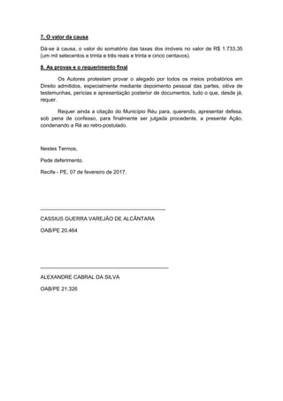 7. O valor da causa
Dá-se à causa, o valor do somatório das taxas dos imóveis no valor de R$ 1.733,35
(um mil setecentos e trinta e três reais e trinta e cinco centavos).
8. As provas e o requerimento final
Os Autores protestam provar o alegado por todos os meios probatórios em
Direito admitidos, especialmente mediante depoimento pessoal das partes, oitiva de
testemunhas, perícias e apresentação posterior de documentos, tudo o que, desde já,
requer.
Requer ainda a citação do Município Réu para, querendo, apresentar defesa,
sob pena de confesso, para finalmente ser julgada procedente, a presente Ação,
condenando a Ré ao retro-postulado.
Nestes Termos,
Pede deferimento.
Recife - PE, 07 de fevereiro de 2017.
___________________________________________
CASSIUS GUERRA VAREJÃO DE ALCÂNTARA
OAB/PE 20.464
____________________________________________
ALEXANDRE CABRAL DA SILVA
OAB/PE 21.326
 