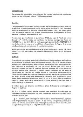 Da Legitimidade
Os Autores são proprietários e contribuintes dos imóveis cuja inscrição imobiliárias,
sequencial dos imóveis e o valor da TRSD seguem abaixo:
Dos fatos
Os Autores são contribuintes e ou responsáveis por imóveis localizados no Município
do Recife e foram surpreendidos com a imposição da cobrança da Taxa de Coleta,
Remoção e Destinação de Resíduos Sólidos Domiciliares – TRSD, em substituição a
Taxa de Limpeza Pública - TLP, quando foram informados, do lançamento de ofício,
mediante a cobrança administrativa do IPTU.
A proposição que resultou na lei que criou a TRSD, ou seja, O Projeto de Lei do
Executivo nº 17/2016, iniciou sua tramitação na Câmara Municipal do Recife em
16/11/2016 e no dia 25/11/2016 já havia publicação da referida lei (18.274/2016). A
tramitação em tempo recorde foi possibilitada pela solicitação do Regime de Urgência
pelo Executivo e pela complacência do Legislativo municipal.
Assim em razão do percentual elevado da TRSD em comparação a antiga TLP, de no
mínimo 57%, não encontraram, os autores outra alternativa senão propor a presente
demanda.
Do Mérito
O contribuinte responsável por imóvel no Município do Recife recebeu a notificação do
lançamento da TRSD junto com a guia de pagamento do IPTU 2017, com significativo
acréscimo do valor nominal do referido tributo, em percentual bem acima da inflação,
bem como com a substituição da Taxa de Limpeza Pública pela TRSD, com a
estranheza própria de quem é pego de surpresa. Passado tão pouco tempo do
processo eleitoral que consagrou o prefeito reeleito, processo em que esse se
comprometeu em não criar ou majorar tributos, o contribuinte defronta-se com a
criação de uma taxa e descobre que essa foi formalizada por uma lei que teve trâmite
em tempo recorde, numa clara demonstração da pressa e da urgência com que o
poder público municipal classificou o tema. O PLE n 17/2016, como já dissemos,
chegou à Câmara Municipal do Recife em 16/11/2016 e, apenas 05 dias uteis após, já
havia publicação da referida lei.
É verdade que a Lei Orgânica possibilita ao Chefe do Executivo a solicitação do
Regime de Urgência:
Art. 32 - O Prefeito poderá solicitar urgência para apreciação de projetos de sua
iniciativa considerados relevantes, os quais deverão ser apreciados no prazo de 45
(quarenta e cinco) dias.
§ 1º - Decorrido, sem deliberação, o prazo fixado no "caput" deste Artigo, o projeto
será obrigatoriamente incluído na ordem do dia com ou sem parecer, para que se
ultime sua votação, sobrestando-se a deliberação quanto aos demais assuntos, com
exceção do disposto no § 3º do Artigo 34 desta Lei Orgânica.
 