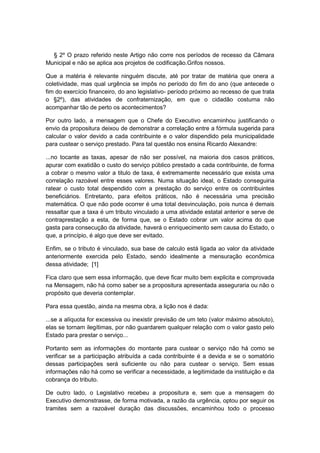 § 2º O prazo referido neste Artigo não corre nos períodos de recesso da Câmara
Municipal e não se aplica aos projetos de codificação.Grifos nossos.
Que a matéria é relevante ninguém discute, até por tratar de matéria que onera a
coletividade, mas qual urgência se impôs no período do fim do ano (que antecede o
fim do exercício financeiro, do ano legislativo- período próximo ao recesso de que trata
o §2º), das atividades de confraternização, em que o cidadão costuma não
acompanhar tão de perto os acontecimentos?
Por outro lado, a mensagem que o Chefe do Executivo encaminhou justificando o
envio da propositura deixou de demonstrar a correlação entre a fórmula sugerida para
calcular o valor devido a cada contribuinte e o valor dispendido pela municipalidade
para custear o serviço prestado. Para tal questão nos ensina Ricardo Alexandre:
...no tocante as taxas, apesar de não ser possível, na maioria dos casos práticos,
apurar com exatidão o custo do serviço público prestado a cada contribuinte, de forma
a cobrar o mesmo valor a titulo de taxa, é extremamente necessário que exista uma
correlação razoável entre esses valores. Numa situação ideal, o Estado conseguiria
ratear o custo total despendido com a prestação do serviço entre os contribuintes
beneficiários. Entretanto, para efeitos práticos, não é necessária uma precisão
matemática. O que não pode ocorrer é uma total desvinculação, pois nunca é demais
ressaltar que a taxa é um tributo vinculado a uma atividade estatal anterior e serve de
contraprestação a esta, de forma que, se o Estado cobrar um valor acima do que
gasta para consecução da atividade, haverá o enriquecimento sem causa do Estado, o
que, a princípio, é algo que deve ser evitado.
Enfim, se o tributo é vinculado, sua base de calculo está ligada ao valor da atividade
anteriormente exercida pelo Estado, sendo idealmente a mensuração econômica
dessa atividade; [1]
Fica claro que sem essa informação, que deve ficar muito bem explicita e comprovada
na Mensagem, não há como saber se a propositura apresentada asseguraria ou não o
propósito que deveria contemplar.
Para essa questão, ainda na mesma obra, a lição nos é dada:
...se a alíquota for excessiva ou inexistir previsão de um teto (valor máximo absoluto),
elas se tornam ilegítimas, por não guardarem qualquer relação com o valor gasto pelo
Estado para prestar o serviço...
Portanto sem as informações do montante para custear o serviço não há como se
verificar se a participação atribuída a cada contribuinte é a devida e se o somatório
dessas participações será suficiente ou não para custear o serviço. Sem essas
informações não há como se verificar a necessidade, a legitimidade da instituição e da
cobrança do tributo.
De outro lado, o Legislativo recebeu a propositura e, sem que a mensagem do
Executivo demonstrasse, de forma motivada, a razão da urgência, optou por seguir os
tramites sem a razoável duração das discussões, encaminhou todo o processo
 