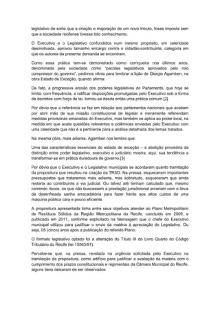 legislativo de sorte que a criação e majoração de um novo tributo, fosse imposta sem
que a sociedade recifense tivesse tido conhecimento.
O Executivo e o Legislativo confundidos num mesmo propósito, em celeridade
desmotivada, aprovou tamanho encargo contra o cidadão-contribuinte, categoria em
que os autores da presente demanda se encontram.
Como essa prática tem-se demonstrado como corriqueira nos últimos anos,
denominada pela sociedade como “pacotes legislativos aprovados pelo rolo
compressor do governo”, pedimos vênia para lembrar a lição de Giorgio Agamben, na
obra Estado de Exceção, quando afirma:
De fato, a progressiva erosão dos poderes legislativos do Parlamento, que hoje se
limita, com frequência, a ratificar disposições promulgadas pelo Executivo sob a forma
de decretos com força de lei, tornou-se desde então uma prática comum.[2]
Por óbvio que a referência se faz em relação aos parlamentos nacionais que acabam
por abrir mão de sua missão constitucional de legislar e meramente referendam
medidas provisórias emanadas do Executivo, mas também se aplica ao poder local, na
medida em que acata questões relevantes e polêmicas enviadas pelo Executivo com
uma celeridade que não é a pertinente para a análise detalhada dos temas tratados.
Na mesma obra, mais adiante, Agamben nos lembra que:
Uma das características essenciais do estado de exceção – a abolição provisória da
distinção entre poder legislativo, executivo e judiciário mostra, aqui, sua tendência a
transformar-se em prática duradoura de governo.[3]
Por óbvio que o Executivo e o Legislativo municipais se acordaram quanto tramitação
da propositura que resultou na criação da TRSD. Na pressa, esqueceram importantes
pressupostos que trataremos mais adiante, mas sobretudo, esqueceram que ainda
restaria ao contribuinte a via judicial. Ou talvez até tenham calculado que, mesmo
correndo riscos, os que não buscassem a prestação jurisdicional arcariam com o ônus
da desenfreada sanha arrecadatória para fazer frente aos altos custos de uma
máquina pública cara e pouco eficiente.
A propositura apresentada tinha entre seus objetivos atender ao Plano Metropolitano
de Resíduos Sólidos da Região Metropolitana do Recife, concluído em 2009, e
publicado em 2011, conforme explicitado na Mensagem que o chefe do Executivo
municipal utilizou para justificar o envio da matéria à apreciação do Legislativo. Ou
seja, 05 (cinco) anos após a publicação do referido Plano.
O formato legislativo optado foi a alteração do Título III do Livro Quarto do Código
Tributário do Recife (lei 15563/91)
Percebe-se que, na pressa, revelada na urgência solicitada pelo Executivo na
tramitação da propositura, como artifício para justificar a avaliação da matéria com o
cumprimento dos prazos constitucionais e regimentais da Câmara Municipal do Recife,
alguns itens deixaram de ser observados:
 