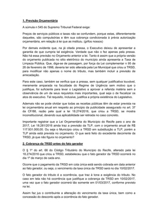 1. Previsão Orçamentária
A súmula n 545 do Supremo Tribunal Federal exige:
Preços de serviços públicos e taxas não se confundem, porque estas, diferentemente
daqueles, são compulsórias e têm sua cobrança condicionada à prévia autorização
orçamentária, em relação à lei que as instituiu. (grifos nossos)
Por demais evidente que, na já citada pressa, o Executivo deixou de apresentar a
garantia de que cumpria tal exigência. Verdade que não o fez apenas pela pressa.
Não há essa previsão no Orçamento anterior a lei. Tanto é assim que a própria versão
do orçamento publicada no sitio eletrônico do município ainda apresenta a Taxa de
Limpeza Pública. Que, diga-se de passagem, por força da Lei complementar n 95 de
26 de fevereiro de 1998, deveria ter sido alterada pela Lei Municipal que criou a TRSD,
para modificar não apenas o nome do tributo, mas também incluir a previsão de
arrecadação.
Para este caso, também se verifica que a pressa, sem qualquer justificativa louvável,
meramente amparada na faculdade do Regime de Urgência sem motivo que o
justifique, foi suficiente para levar o Legislativo a aprovar a referida matéria sem a
observância de um de seus requisitos mais importantes, qual seja o de fiscalizar os
atos do executivo. Tal requisito, inclusive, justifica a própria existência do Legislativo.
Ademais não se pode olvidar que todas as receitas públicas têm de estar prevista na
lei orçamentária anual em respeito ao principio da publicidade assegurado no art. 37
da CF/88, razão pela qual a lei 18.274/2016, que criou a TRSD, se mostra
inconstitucional, devendo sua aplicabilidade ser retirada no caso concreto.
Importante registrar que a Lei Orçamentária do Município do Recife para o ano de
2017, Lei 18.281/2016 ainda traz a previsão da TLP, com o orçamento anual de R$
117.931.000,00. Ou seja o Município criou a TRSD em substituição a TLP, porém a
TLP ainda está prevista no orçamento. O que será feito do excedente decorrente da
TRSD, já que não figura no orçamento?
2. Cobrança da TRSD antes do fato gerador
O § 1º do art. 66 do Código Tributário do Município do Recife, alterado pela lei
18.274/2016 que criou a TRSD, estabeleceu que o fato gerador da TRSD ocorrerá no
dia 1º de março de cada ano.
Ocorre que o pagamento da TRSD em cota única está sendo cobrada em data anterior
ao fato gerador, ou seja, o vencimento da taxa única da TRSD será no dia 10/02/2017.
O fato gerador do tributo é a ocorrência, que traz à tona a exigência do tributo. No
caso em tela não há ocorrência que justifique a cobrança da TRSD em 10/02/2017,
uma vez que o fato gerador ocorrerá tão somente em 01/03/2017, conforme previsto
na lei.
Assim faz jus o contribuinte a alteração do vencimento da taxa única, bem como a
concessão do desconto após a ocorrência do fato gerador.
 