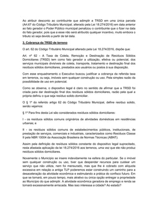 Ao atribuir desconto ao contribuinte que adimplir a TRSD em uma única parcela
(Art.67 do Código Tributário Municipal, alterado pela Lei 18.274/2016) em data anterior
ao fato gerador o Poder Público municipal penalizou o contribuinte que o fizer na data
do fato gerador, pois que a esse não será atribuído qualquer incentivo, muito embora o
tributo só seja devido a partir de tal data.
3. Cobrança da TRSD de terreno
O art. 62 do Código Tributário Municipal alterado pela Lei 18.274/2016, dispõe que:
Art. nº 62 - A Taxa de Coleta, Remoção e Destinação de Resíduos Sólidos
Domiciliares (TRSD) tem como fato gerador a utilização, efetiva ou potencial, dos
serviços municipais divisíveis de coleta, transporte, tratamento e destinação final dos
resíduos sólidos domiciliares, prestados aos usuários ou postos à sua disposição.
Com esse enquadramento o Executivo buscou justificar a cobrança da referida taxa
em terrenos, ou seja, imóveis sem qualquer construção ou uso. Pela simples razão da
possibilidade de uso em potencial.
Como se observa, o dispositivo legal é claro no sentido de afirmar que a TRSD foi
criada para dar destinação final dos resíduos sólidos domiciliares, razão pela qual a
própria definiu o que seja resíduo solido domiciliar.
O § 1º do referido artigo 62 do Código Tributário Municipal, define resíduo solido,
senão vejamos:
§ 1º Para fins desta Lei são considerados resíduos sólidos domiciliares:
I - os resíduos sólidos comuns originários de atividades domésticas em residências
urbanas; e
II - os resíduos sólidos comuns de estabelecimentos públicos, institucionais, de
prestação de serviços, comerciais e industriais, caracterizados como Resíduos Classe
II pela NBR 10004 da Associação Brasileira de Normas Técnicas (ABNT).
Assim pela definição de resíduos sólidos constante do dispositivo legal supracitado,
resta afastada aplicação da lei 18.274/2016 aos terrenos, uma vez que ele não produz
resíduos sólidos domiciliares.
Novamente o Município se insere indevidamente na esfera do particular. Se o imóvel
sem qualquer construção ou uso, tiver que despender recursos para custear um
serviço que não utiliza, nem foi mensurado, mas que lhe é cobrado com alíquota
excessiva em relação a antiga TLP poderemos estar construindo um caminho para a
desaceleração da atividade econômica e estimulando a prática do confisco futuro. Em
que se tornará, em pouco tempo, mais atrativo ou única opção entregar a propriedade
ao Município do que adimplir. A atividade econômica geradora de emprego e renda se
tornará excessivamente arriscada. Mas isso interessa a cidade? Ao estado?
 
