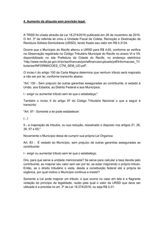 4. Aumento da alíquota sem previsão legal.
A TRSD foi criada através da Lei 18.274/2016 publicada em 26 de novembro de 2016.
O Art. 3º da referida lei criou a Unidade Fiscal de Coleta, Remoção e Destinação de
Resíduos Sólidos Domiciliares (URSD), tendo fixado seu valor em R$ 4,3134.
Ocorre que o Munícipio do Recife alterou a URSD para R$ 4,65, conforme se verifica
na Observação registrada no Código Tributário Municipal do Recife no anexo VI e VII,
disponibilizado no site Prefeitura da Cidade do Recife, no endereço eletrônico
“http://www.recife.pe.gov.br/pr/secfinancas/portalfinancas/uploads/pdf/Informacoes_Tri
butarias/INFORMACOES_CTM_SEM_LEI.pdf”.
O inciso I do artigo 150 da Carta Magna determina que nenhum tributo será majorado
a não ser por lei, conforme transcrito abaixo:
"Art. 150 - Sem prejuízo de outras garantias asseguradas ao contribuinte, é vedado à
União, aos Estados, ao Distrito Federal e aos Municípios:
I - exigir ou aumentar tributo sem lei que o estabeleça;"
Também o inciso II do artigo 97 do Código Tributário Nacional o que a seguir é
transcrito:
"Art. 97 - Somente a lei pode estabelecer:
(...)
II - a majoração de tributos, ou sua redução, ressalvado o disposto nos artigos 21, 26,
39, 57 e 65;"
Novamente o Município deixa de cumprir sua própria Lei Organica:
Art. 83 - É vedado ao Município, sem prejuízo de outras garantias asseguradas ao
contribuinte:
I - exigir ou aumentar tributo sem lei que o estabeleça;
Ora, para que serve a unidade mencionada? Se serve para calcular a taxa devida pelo
contribuinte, ao majorar seu valor sem ser por lei, se estar majorando o próprio tributo.
Então, se o direito tributário o veda, desde a constituição federal até a própria lei
orgânica, por qual motivo o Município continua a insistir?
Somente a Lei pode majorar um tributo, o que ocorre no caso em tela é a flagrante
violação do princípio da legalidade, razão pela qual o valor da URSD que deve ser
utilizada é a prevista no art. 3º da Lei 18.274/2016, ou seja R$ 4,31.
 