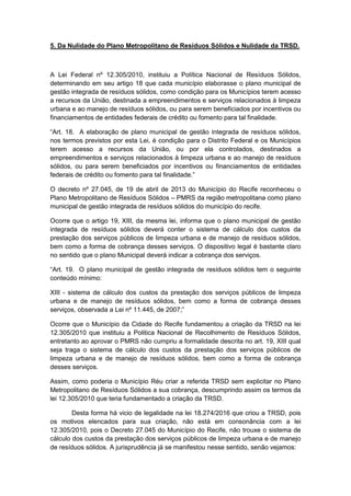 5. Da Nulidade do Plano Metropolitano de Resíduos Sólidos e Nulidade da TRSD.
A Lei Federal nº 12.305/2010, instituiu a Política Nacional de Resíduos Sólidos,
determinando em seu artigo 18 que cada município elaborasse o plano municipal de
gestão integrada de resíduos sólidos, como condição para os Municípios terem acesso
a recursos da União, destinada a empreendimentos e serviços relacionados à limpeza
urbana e ao manejo de resíduos sólidos, ou para serem beneficiados por incentivos ou
financiamentos de entidades federais de crédito ou fomento para tal finalidade.
“Art. 18. A elaboração de plano municipal de gestão integrada de resíduos sólidos,
nos termos previstos por esta Lei, é condição para o Distrito Federal e os Municípios
terem acesso a recursos da União, ou por ela controlados, destinados a
empreendimentos e serviços relacionados à limpeza urbana e ao manejo de resíduos
sólidos, ou para serem beneficiados por incentivos ou financiamentos de entidades
federais de crédito ou fomento para tal finalidade.”
O decreto nº 27.045, de 19 de abril de 2013 do Município do Recife reconheceu o
Plano Metropolitano de Resíduos Sólidos – PMRS da região metropolitana como plano
municipal de gestão integrada de resíduos sólidos do município do recife.
Ocorre que o artigo 19, XIII, da mesma lei, informa que o plano municipal de gestão
integrada de resíduos sólidos deverá conter o sistema de cálculo dos custos da
prestação dos serviços públicos de limpeza urbana e de manejo de resíduos sólidos,
bem como a forma de cobrança desses serviços. O dispositivo legal é bastante claro
no sentido que o plano Municipal deverá indicar a cobrança dos serviços.
“Art. 19. O plano municipal de gestão integrada de resíduos sólidos tem o seguinte
conteúdo mínimo:
XIII - sistema de cálculo dos custos da prestação dos serviços públicos de limpeza
urbana e de manejo de resíduos sólidos, bem como a forma de cobrança desses
serviços, observada a Lei nº 11.445, de 2007;”
Ocorre que o Município da Cidade do Recife fundamentou a criação da TRSD na lei
12.305/2010 que instituiu a Politica Nacional de Recolhimento de Resíduos Sólidos,
entretanto ao aprovar o PMRS não cumpriu a formalidade descrita no art. 19, XIII qual
seja traga o sistema de cálculo dos custos da prestação dos serviços públicos de
limpeza urbana e de manejo de resíduos sólidos, bem como a forma de cobrança
desses serviços.
Assim, como poderia o Município Réu criar a referida TRSD sem explicitar no Plano
Metropolitano de Resíduos Sólidos a sua cobrança, descumprindo assim os termos da
lei 12.305/2010 que teria fundamentado a criação da TRSD.
Desta forma há vicio de legalidade na lei 18.274/2016 que criou a TRSD, pois
os motivos elencados para sua criação, não está em consonância com a lei
12.305/2010, pois o Decreto 27.045 do Município do Recife, não trouxe o sistema de
cálculo dos custos da prestação dos serviços públicos de limpeza urbana e de manejo
de resíduos sólidos. A jurisprudência já se manifestou nesse sentido, senão vejamos:
 