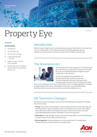 Aon Risk Solutions
Real Estate
Risk. Reinsurance. Human Resources.
Introduction
Welcome back to Property Eye, the Aon Real Estate newsletter. We’ve been on a diet and now
come as a svelte bulletin. In this edition we look at the funding agreement, give an
introduction to the Insurance Act and have a Q&A with Tim Roberts of British Land.
In this Issue
1	 Introduction
1	 The Insurance Act
1	 UK Terrorism Changes
2	 Funding Agreements
– Top Tips
3	 Rights to Light – Has the
Law Changed?
5	 60 Seconds with Tim Roberts,
Head of Offices & Residential,
British Land
Property Eye
October 2015
The Insurance Act
The Insurance Act received royal assent on 12 February and
will come into force in August 2016. Some have described
this as the most significant change to English insurance
contract law in over 100 years.
The Act will certainly leave policyholders in a
far better position than under the current law.
The key changes affect the duty of disclosure when
arranging a policy and the rules surrounding which policy
terms can be relied upon by insurers to void a policy. The Act is hugely significant as it changes
the legal framework for insurers, policyholders and brokers. If you would like further
information please contact your account team or email realestate@aon.co.uk.
UK Terrorism Changes
Pool Re have announced changes to the Terrorism rates affecting UK renewals from October
2015. These include;
•	 Pricing: There will be ‘minor changes’ to rates to make sure that the amount of money that
Pool Re generates is fair and transparent and is as risk-reflective as it can be. There will be
discounted rates for SME’s, but changes to the way in which certain clauses are costed
(particularly affecting the business interruption or loss of rent exposure).
•	 Deductibles: Pool Re will offer a premium discount for deductibles once the deductible gets
to a point ‘where it has an effect on terrorism loss’.
•	 Risk management: To reward measures such as the government’s ‘crowded places’
initiative with up to 2.5% rate reduction at property level.
 