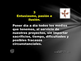 Poner día a día todos los medios
que tenemos, al servicio de
nuestros proyectos, sin importar
sacrificios, tiempo, dificultades y
posibles fracasos
circunstanciales.
3
Entusiasmo, pasión e
ilusión.
Dr. Gustavo Piñeiro
Cel. 0982 866342 – Tel. 021 66 00 70
 