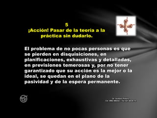 El problema de no pocas personas es que
se pierden en disquisiciones, en
planificaciones, exhaustivas y detalladas,
en previsiones temerosas y, por no tener
garantizado que su acción es la mejor o la
ideal, se quedan en el plano de la
pasividad y de la espera permanente.
5
¡Acción! Pasar de la teoría a la
práctica sin dudarlo.
Dr. Gustavo Piñeiro
Cel. 0982 866342 – Tel. 021 66 00 70
 