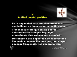 Es la capacidad para ver siempre el vaso
medio lleno, en lugar de verlo medio vacío.
Tienen muy claro que en las peores
circunstancias siempre hay algo
provechoso, algo valioso que descubrir.
Me refiero a esa capacidad de hacerse una
limonada con esos limones que, con mayor
o menor frecuencia, nos depara la vida.
6
Actitud mental positiva.
Dr. Gustavo Piñeiro
Cel. 0982 866342 – Tel. 021 66 00 70
 