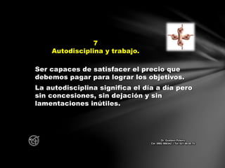 Ser capaces de satisfacer el precio que
debemos pagar para lograr los objetivos.
La autodisciplina significa el día a día pero
sin concesiones, sin dejación y sin
lamentaciones inútiles.
7
Autodisciplina y trabajo.
Dr. Gustavo Piñeiro
Cel. 0982 866342 – Tel. 021 66 00 70
 