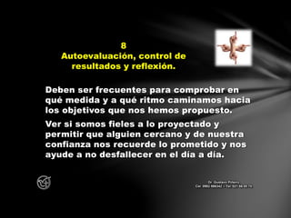 Deben ser frecuentes para comprobar en
qué medida y a qué ritmo caminamos hacia
los objetivos que nos hemos propuesto.
Ver si somos fieles a lo proyectado y
permitir que alguien cercano y de nuestra
confianza nos recuerde lo prometido y nos
ayude a no desfallecer en el día a día.
8
Autoevaluación, control de
resultados y reflexión.
Dr. Gustavo Piñeiro
Cel. 0982 866342 – Tel. 021 66 00 70
 