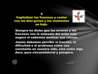 Siempre he dicho que los errores y los
fracasos son la antesala del éxito más
seguro si sabemos analizar sus causas.
Jamás debemos percibir el fracaso, la
dificultad o el problema como una
constante en nuestra vida, sino como algo
duro, pero circunstancial y pasajero.
9
Capitalizar los fracasos y contar
con los días grises y los momentos
en baja.
Dr. Gustavo Piñeiro
Cel. 0982 866342 – Tel. 021 66 00 70
 