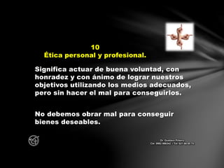 Significa actuar de buena voluntad, con
honradez y con ánimo de lograr nuestros
objetivos utilizando los medios adecuados,
pero sin hacer el mal para conseguirlos.
No debemos obrar mal para conseguir
bienes deseables.
10
Ética personal y profesional.
Dr. Gustavo Piñeiro
Cel. 0982 866342 – Tel. 021 66 00 70
 